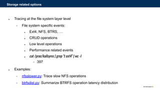 ● Tracing at the file system layer level
− File system specific events:
● Ext4, NFS, BTRS, …
● CRUD operations
● Low level operations
● Performance related events
● cat /proc/kallsyms | grep "t ext4" | wc -l
− 397
● Examples:
− nfsslower.py: Trace slow NFS operations
− btrfsdist.py: Summarize BTRFS operation latency distribution
Storage related options
 