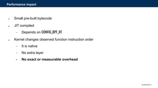 ● Small pre-built bytecode
● JIT compiled
− Depends on CONFIG_BPF_JIT
● Kernel changes observed function instruction order
− It is native
− No extra layer
− No exact or measurable overhead
Performance impact
 