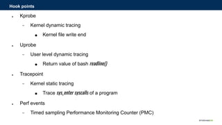 ● Kprobe
− Kernel dynamic tracing
■ Kernel file write end
● Uprobe
− User level dynamic tracing
■ Return value of bash readline()
● Tracepoint
− Kernel static tracing
■ Trace sys_enter syscalls of a program
● Perf events
− Timed sampling Performance Monitoring Counter (PMC)
Hook points
 