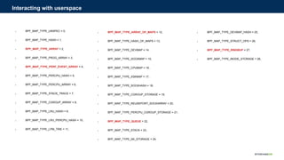 ● BPF_MAP_TYPE_UNSPEC = 0,
● BPF_MAP_TYPE_HASH = 1,
● BPF_MAP_TYPE_ARRAY = 2,
● BPF_MAP_TYPE_PROG_ARRAY = 3,
● BPF_MAP_TYPE_PERF_EVENT_ARRAY = 4,
● BPF_MAP_TYPE_PERCPU_HASH = 5,
● BPF_MAP_TYPE_PERCPU_ARRAY = 6,
● BPF_MAP_TYPE_STACK_TRACE = 7,
● BPF_MAP_TYPE_CGROUP_ARRAY = 8,
● BPF_MAP_TYPE_LRU_HASH = 9,
● BPF_MAP_TYPE_LRU_PERCPU_HASH = 10,
● BPF_MAP_TYPE_LPM_TRIE = 11,
Interacting with userspace
● BPF_MAP_TYPE_ARRAY_OF_MAPS = 12,
● BPF_MAP_TYPE_HASH_OF_MAPS = 13,
● BPF_MAP_TYPE_DEVMAP = 14,
● BPF_MAP_TYPE_SOCKMAP = 15,
● BPF_MAP_TYPE_CPUMAP = 16,
● BPF_MAP_TYPE_XSKMAP = 17,
● BPF_MAP_TYPE_SOCKHASH = 18,
● BPF_MAP_TYPE_CGROUP_STORAGE = 19,
● BPF_MAP_TYPE_REUSEPORT_SOCKARRAY = 20,
● BPF_MAP_TYPE_PERCPU_CGROUP_STORAGE = 21,
● BPF_MAP_TYPE_QUEUE = 22,
● BPF_MAP_TYPE_STACK = 23,
● BPF_MAP_TYPE_SK_STORAGE = 24,
● BPF_MAP_TYPE_DEVMAP_HASH = 25,
● BPF_MAP_TYPE_STRUCT_OPS = 26,
● BPF_MAP_TYPE_RINGBUF = 27,
● BPF_MAP_TYPE_INODE_STORAGE = 28,
 