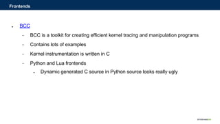 ● BCC
− BCC is a toolkit for creating efficient kernel tracing and manipulation programs
− Contains lots of examples
− Kernel instrumentation is written in C
− Python and Lua frontends
● Dynamic generated C source in Python source looks really ugly
Frontends
 