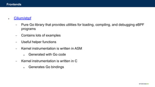 ● Cilium/ebpf
− Pure Go library that provides utilities for loading, compiling, and debugging eBPF
programs
− Contains lots of examples
− Useful helper functions
− Kernel instrumentation is written in ASM
● Generated with Go code
− Kernel instrumentation is written in C
● Generates Go bindings
Frontends
 