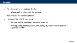 ● Kernel memory is not readable directly
− bpf_core_read() function reads the memory
● Kernel structs are randomly ordered
● High-level BPF CO-RE mechanics
− BPF_CORE_READ(ﬁle, f_path.dentry, d_iname); // path of data
− With regular bpf_core_read() each f_path, dentry, d_name needs to read into a
separated variable
Portability
 