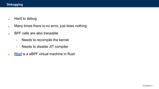 ● Hard to debug
● Many times there is no error, just does nothing
● BPF calls are also traceable
− Needs to recompile the kernel
− Needs to disable JIT compiler
● Rbpf is a eBPF virtual machine in Rust
Debugging
 