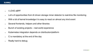 ● I LOVE eBPF
● Lot’s of opportunities from AI driven storage miner detector to real-time file monitoring
● With a bit of kernel knowledge it is easy to react on almost any kind event
● Several frontends, helpers and other libraries
● Bunch of existing projects – real world experience
● Kubernetes integration depends on distribution/platform
● C is mandatory at the end of the day
● Really hard to debug
SUMM()
 