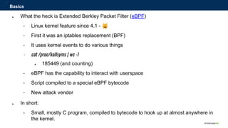 ● What the heck is Extended Berkley Packet Filter (eBPF)
− Linux kernel feature since 4.1 - 🙀
− First it was an iptables replacement (BPF)
− It uses kernel events to do various things
− cat /proc/kallsyms | wc -l
● 185449 (and counting)
− eBPF has the capability to interact with userspace
− Script compiled to a special eBPF bytecode
− New attack vendor
● In short:
− Small, mostly C program, compiled to bytecode to hook up at almost anywhere in
the kernel.
Basics
 