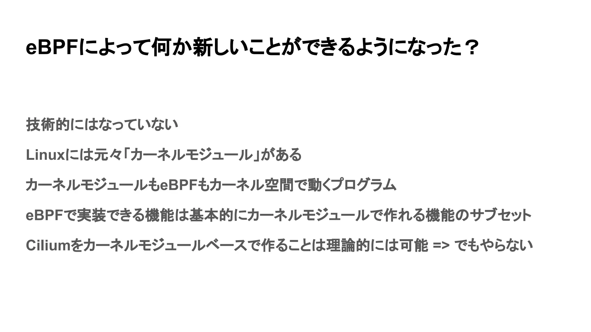 eBPFによって何か新しいことができるようになった？
技術的にはなっていない
Linuxには元々「カーネルモジュール」がある
カーネルモジュールもeBPFもカーネル空間で動くプログラム
eBPFで実装できる機能は基本的にカーネルモジュールで作れる機能のサブセット
Ciliumをカーネルモジュールベースで作ることは理論的には可能 => でもやらない
 