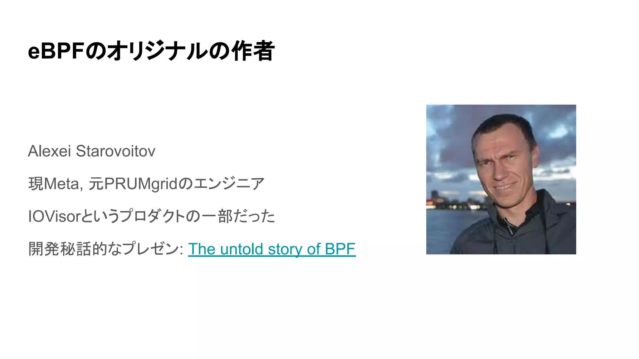 eBPFのオリジナルの作者
Alexei Starovoitov
現Meta, 元PRUMgridのエンジニア
IOVisorというプロダクトの一部だった
開発秘話的なプレゼン: The untold story of BPF
 