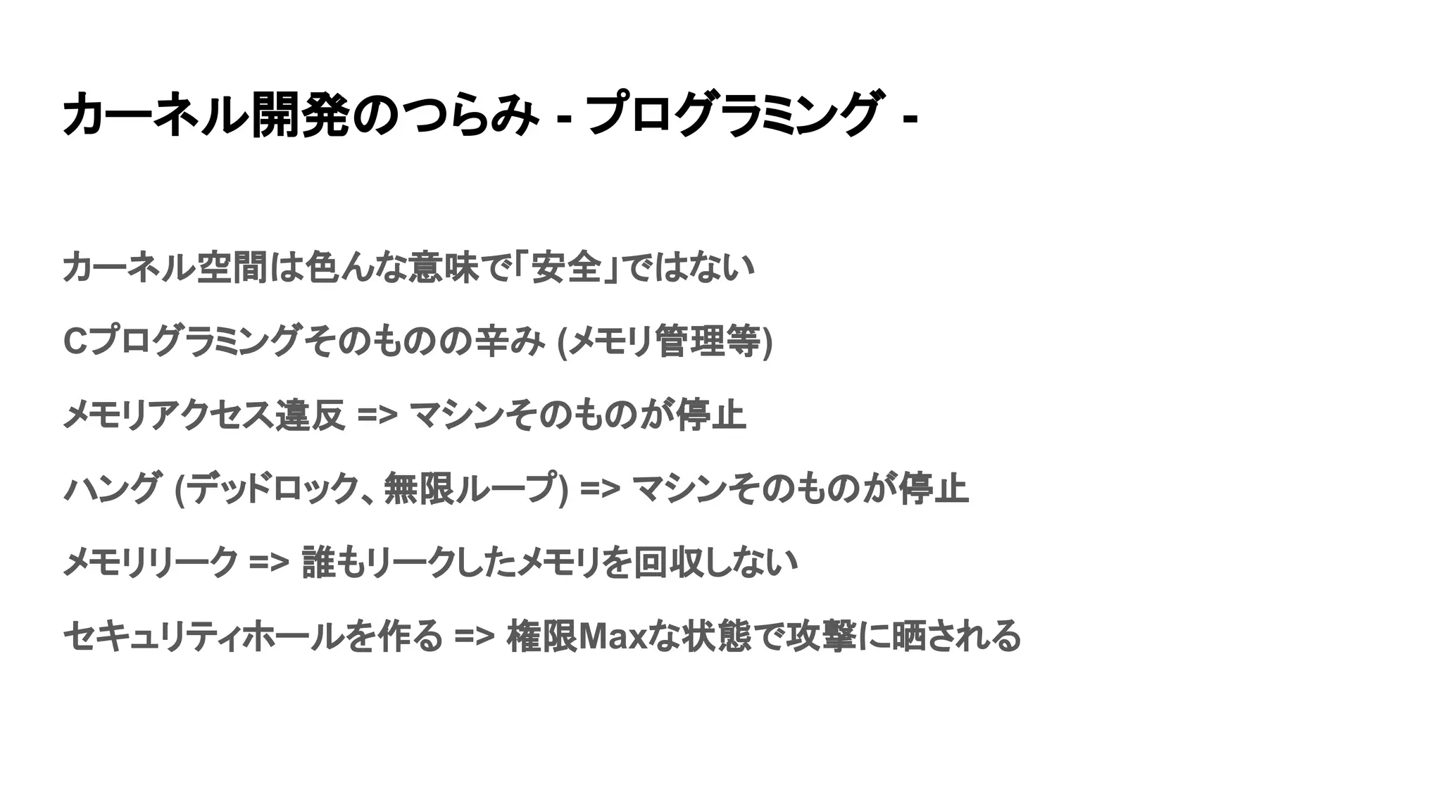 カーネル開発のつらみ - プログラミング -
カーネル空間は色んな意味で「安全」ではない
Cプログラミングそのものの辛み (メモリ管理等)
メモリアクセス違反 => マシンそのものが停止
ハング (デッドロック、無限ループ) => マシンそのものが停止
メモリリーク => 誰もリークしたメモリを回収しない
セキュリティホールを作る => 権限Maxな状態で攻撃に晒される
 