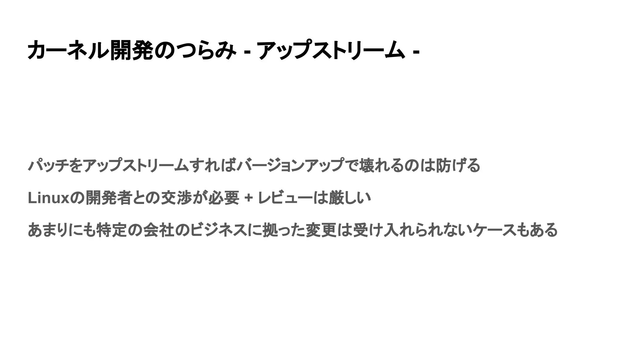 カーネル開発のつらみ - アップストリーム -
パッチをアップストリームすればバージョンアップで壊れるのは防げる
Linuxの開発者との交渉が必要 + レビューは厳しい
あまりにも特定の会社のビジネスに拠った変更は受け入れられないケースもある
 