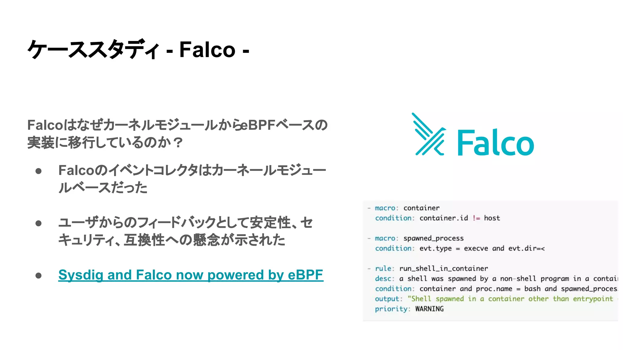 ケーススタディ - Falco -
FalcoはなぜカーネルモジュールからeBPFベースの
実装に移行しているのか？
● Falcoのイベントコレクタはカーネールモジュー
ルベースだった
● ユーザからのフィードバックとして安定性、セ
キュリティ、互換性への懸念が示された
● Sysdig and Falco now powered by eBPF
 