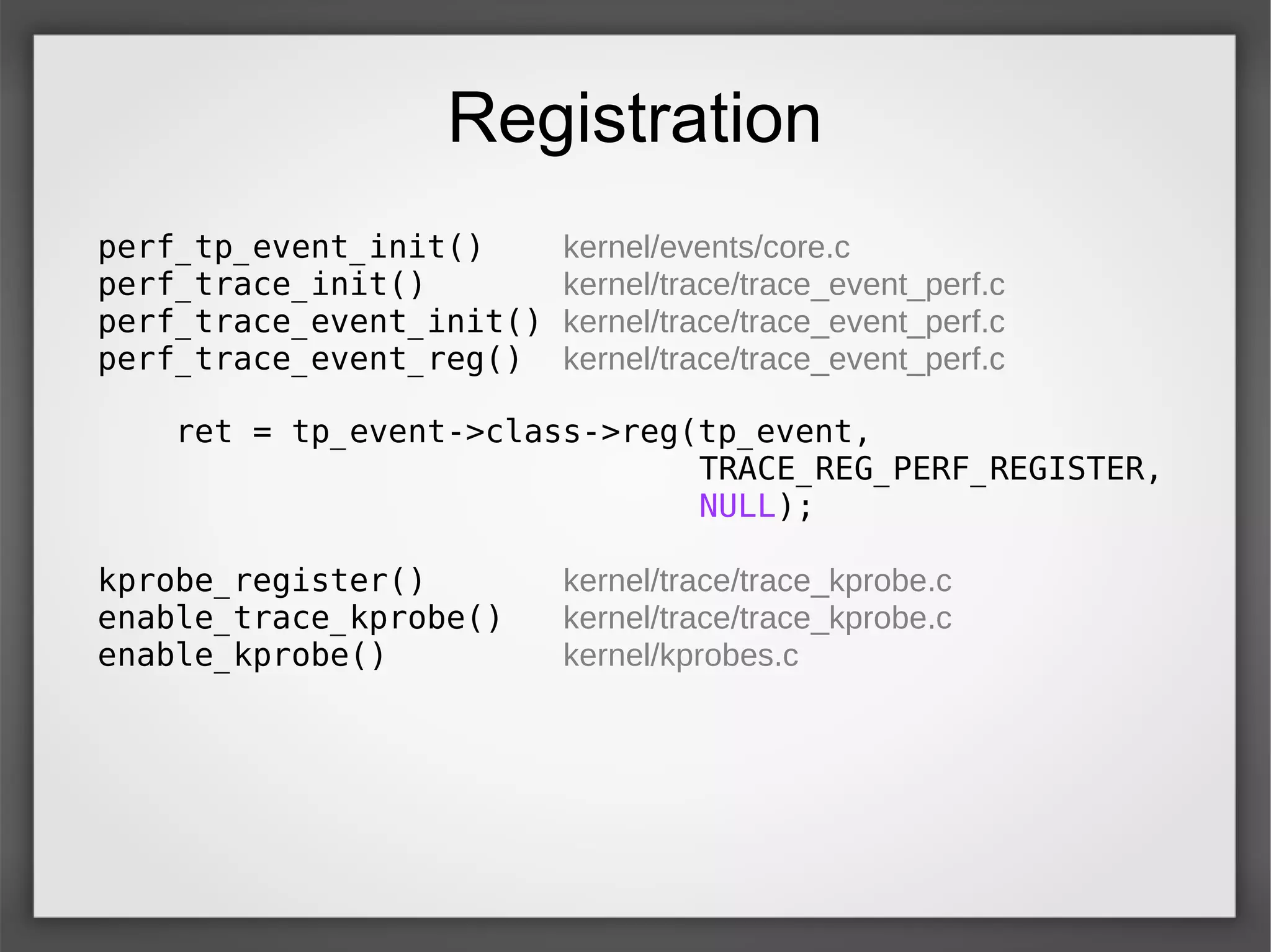 Registration
perf_tp_event_init() kernel/events/core.c
perf_trace_init() kernel/trace/trace_event_perf.c
perf_trace_event_init() kernel/trace/trace_event_perf.c
perf_trace_event_reg() kernel/trace/trace_event_perf.c
ret = tp_event->class->reg(tp_event,
TRACE_REG_PERF_REGISTER,
NULL);
kprobe_register() kernel/trace/trace_kprobe.c
enable_trace_kprobe() kernel/trace/trace_kprobe.c
enable_kprobe() kernel/kprobes.c
 