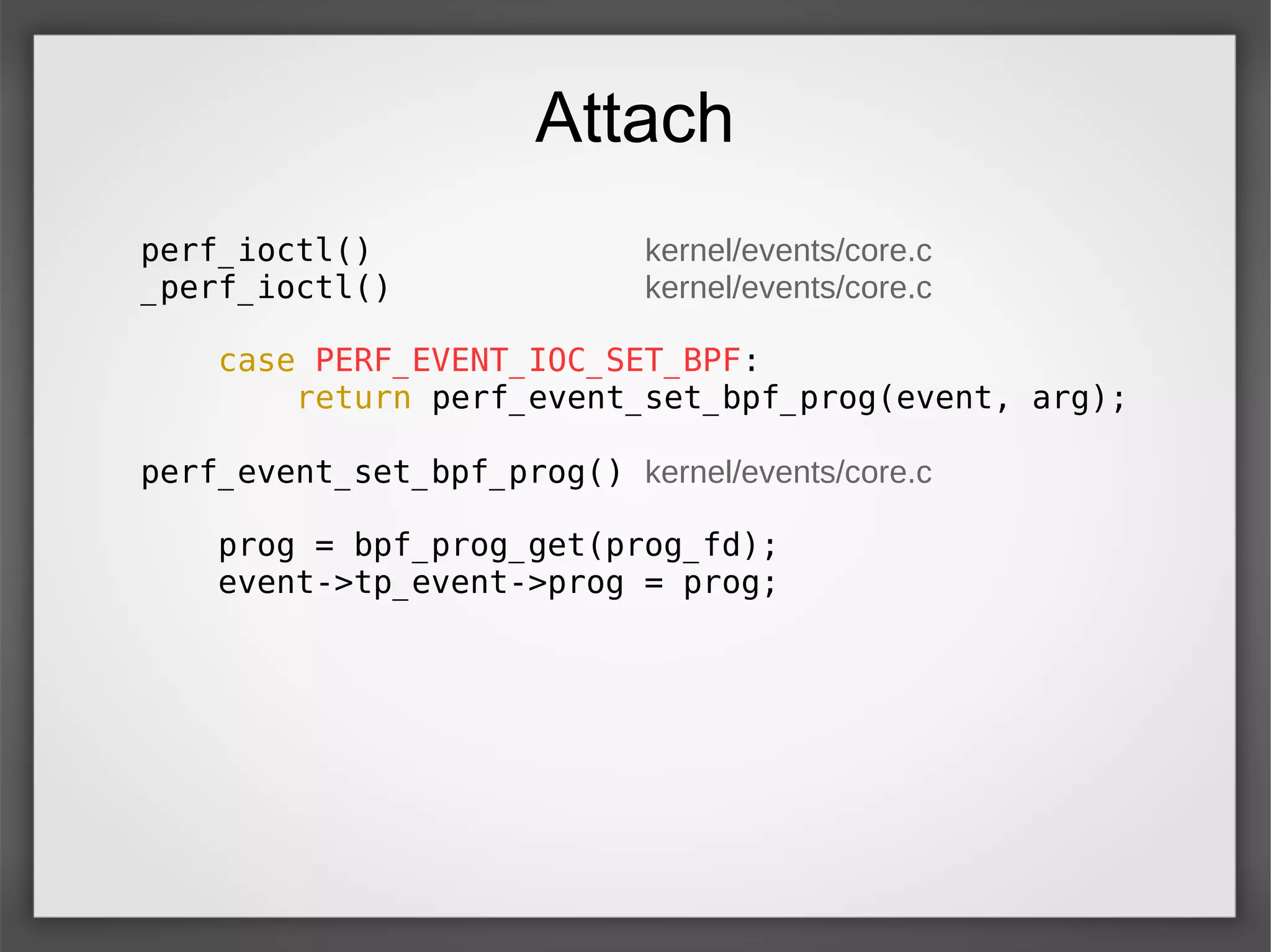 Attach
perf_ioctl() kernel/events/core.c
_perf_ioctl() kernel/events/core.c
case PERF_EVENT_IOC_SET_BPF:
return perf_event_set_bpf_prog(event, arg);
perf_event_set_bpf_prog() kernel/events/core.c
prog = bpf_prog_get(prog_fd);
event->tp_event->prog = prog;
 