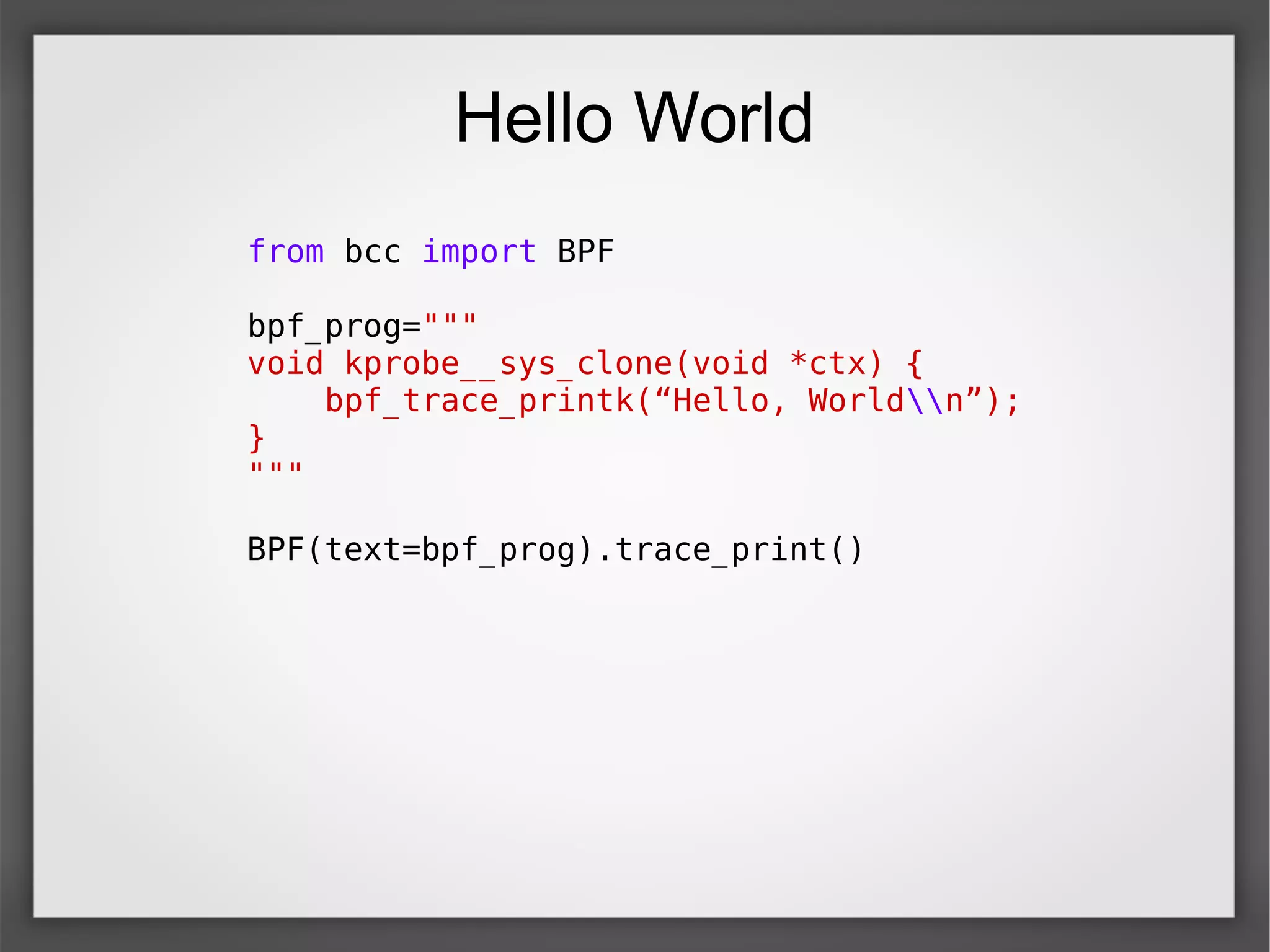Hello World
from bcc import BPF
bpf_prog="""
void kprobe__sys_clone(void *ctx) {
bpf_trace_printk(“Hello, Worldn”);
}
"""
BPF(text=bpf_prog).trace_print()
 