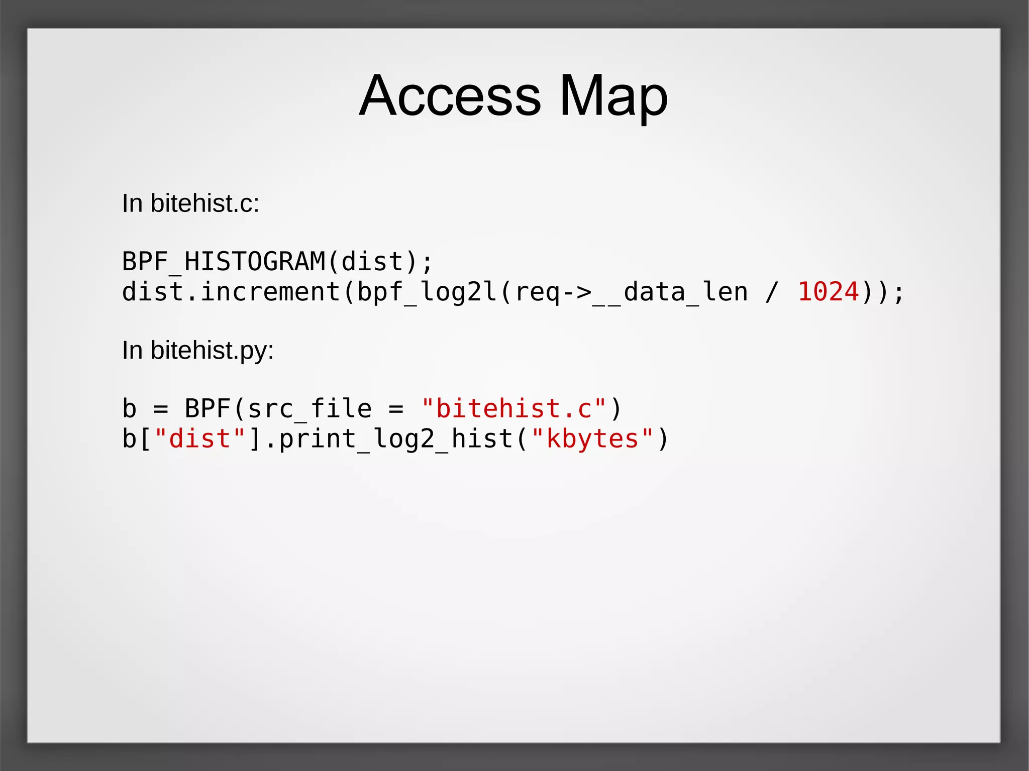 Access Map
In bitehist.c:
BPF_HISTOGRAM(dist);
dist.increment(bpf_log2l(req->__data_len / 1024));
In bitehist.py:
b = BPF(src_file = "bitehist.c")
b["dist"].print_log2_hist("kbytes")
 