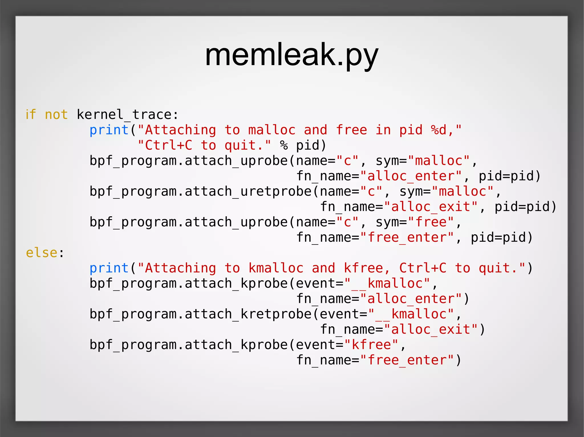 memleak.py
if not kernel_trace:
print("Attaching to malloc and free in pid %d,"
"Ctrl+C to quit." % pid)
bpf_program.attach_uprobe(name="c", sym="malloc",
fn_name="alloc_enter", pid=pid)
bpf_program.attach_uretprobe(name="c", sym="malloc",
fn_name="alloc_exit", pid=pid)
bpf_program.attach_uprobe(name="c", sym="free",
fn_name="free_enter", pid=pid)
else:
print("Attaching to kmalloc and kfree, Ctrl+C to quit.")
bpf_program.attach_kprobe(event="__kmalloc",
fn_name="alloc_enter")
bpf_program.attach_kretprobe(event="__kmalloc",
fn_name="alloc_exit")
bpf_program.attach_kprobe(event="kfree",
fn_name="free_enter")
 