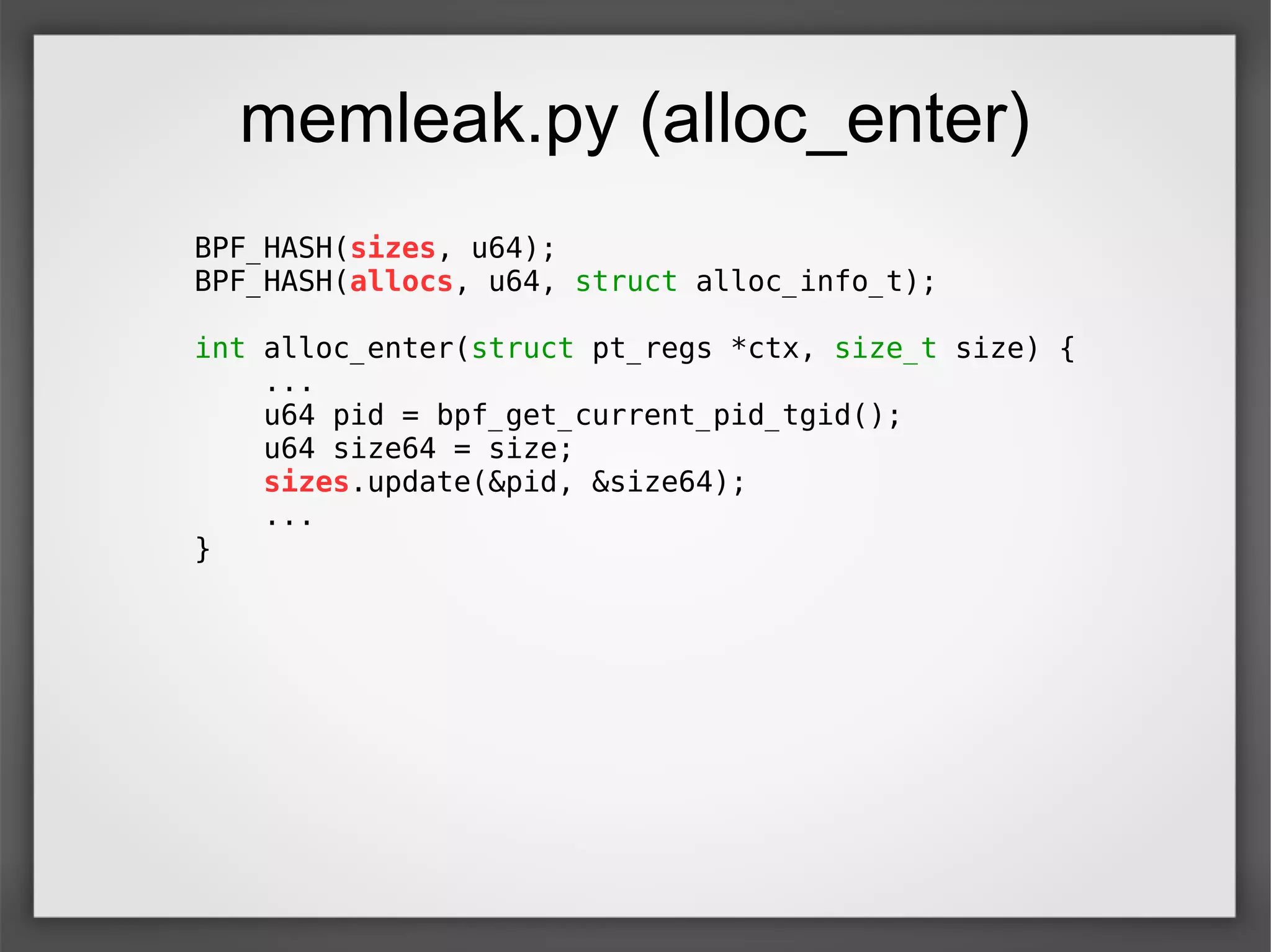 memleak.py (alloc_enter)
BPF_HASH(sizes, u64);
BPF_HASH(allocs, u64, struct alloc_info_t);
int alloc_enter(struct pt_regs *ctx, size_t size) {
...
u64 pid = bpf_get_current_pid_tgid();
u64 size64 = size;
sizes.update(&pid, &size64);
...
}
 