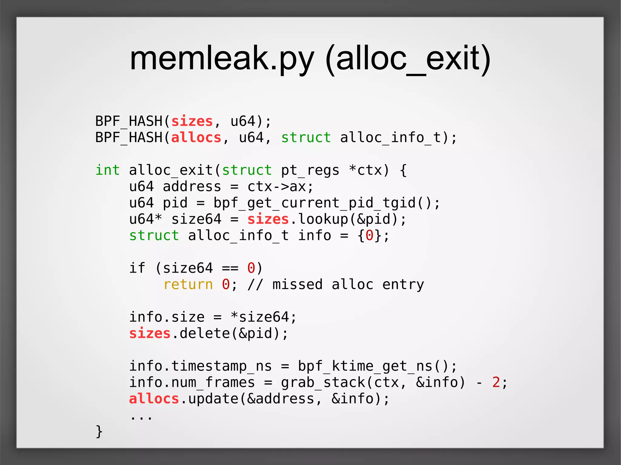 memleak.py (alloc_exit)
BPF_HASH(sizes, u64);
BPF_HASH(allocs, u64, struct alloc_info_t);
int alloc_exit(struct pt_regs *ctx) {
u64 address = ctx->ax;
u64 pid = bpf_get_current_pid_tgid();
u64* size64 = sizes.lookup(&pid);
struct alloc_info_t info = {0};
if (size64 == 0)
return 0; // missed alloc entry
info.size = *size64;
sizes.delete(&pid);
info.timestamp_ns = bpf_ktime_get_ns();
info.num_frames = grab_stack(ctx, &info) - 2;
allocs.update(&address, &info);
...
}
 
