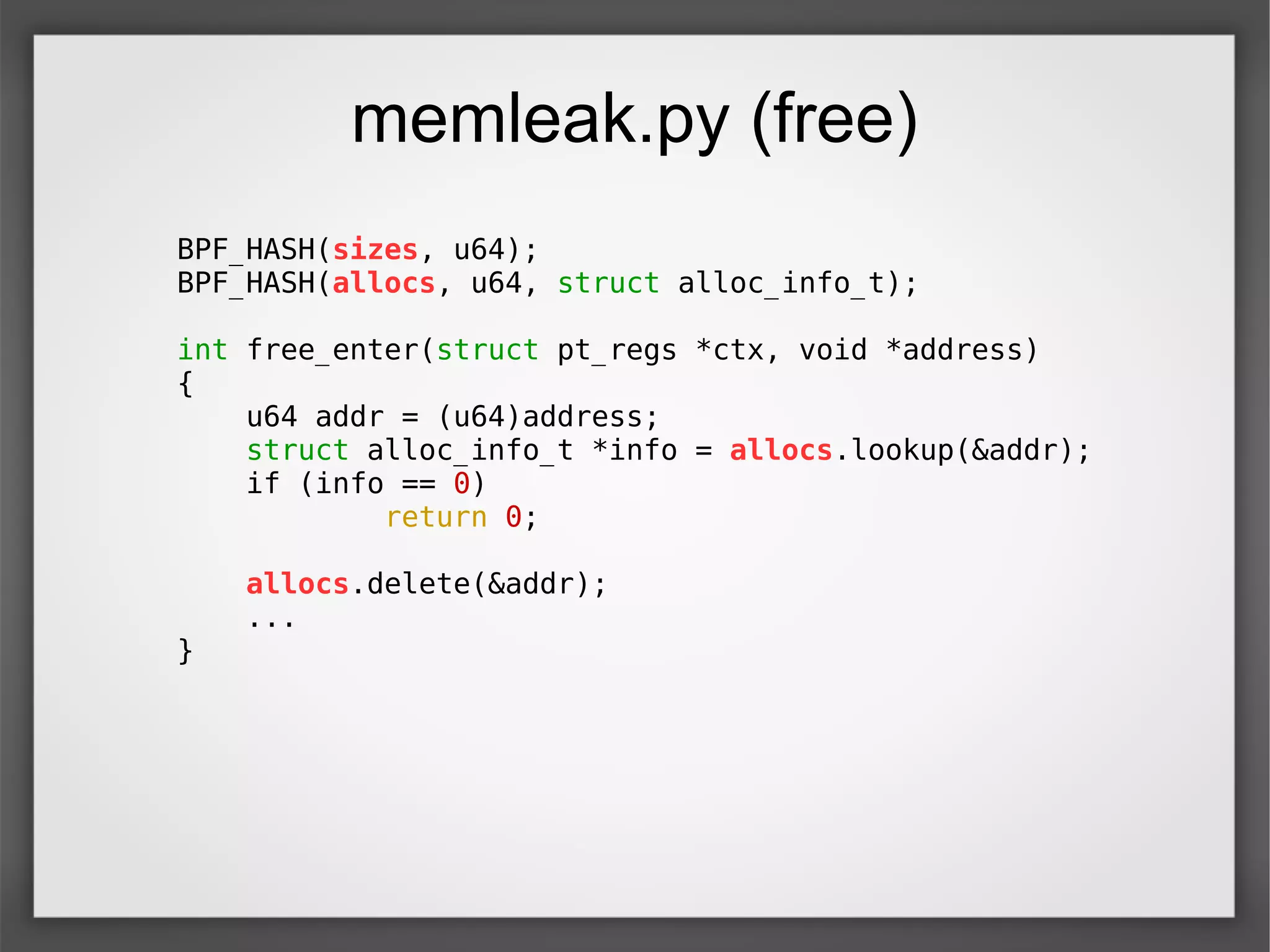 memleak.py (free)
BPF_HASH(sizes, u64);
BPF_HASH(allocs, u64, struct alloc_info_t);
int free_enter(struct pt_regs *ctx, void *address)
{
u64 addr = (u64)address;
struct alloc_info_t *info = allocs.lookup(&addr);
if (info == 0)
return 0;
allocs.delete(&addr);
...
}
 