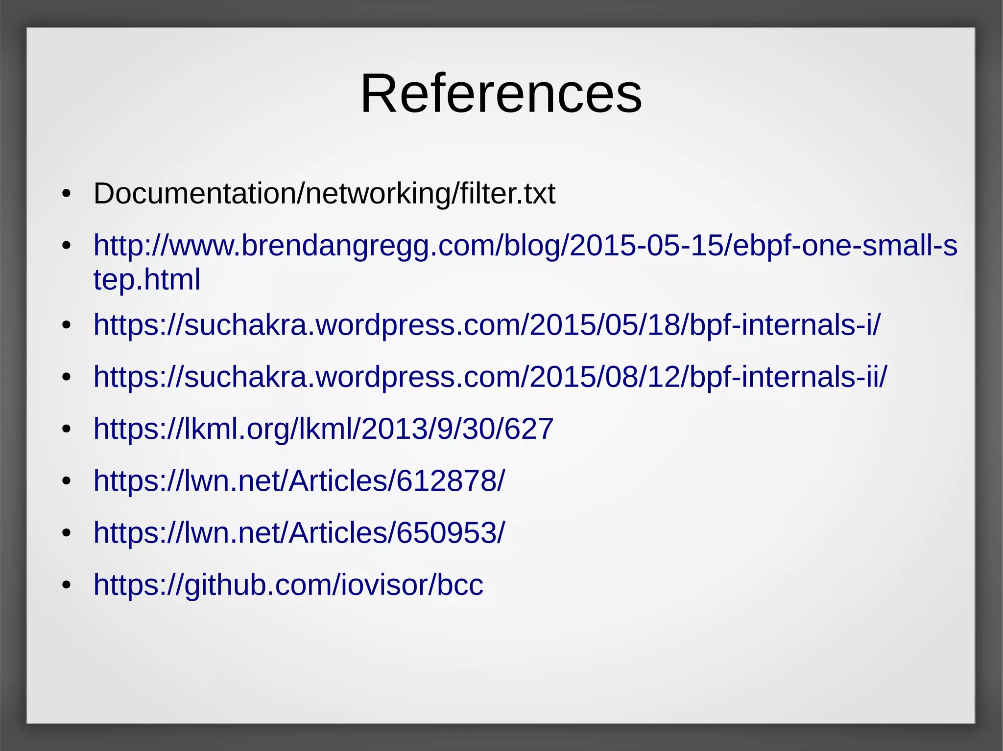 References
● Documentation/networking/filter.txt
● http://www.brendangregg.com/blog/2015-05-15/ebpf-one-small-s
tep.html
● https://suchakra.wordpress.com/2015/05/18/bpf-internals-i/
● https://suchakra.wordpress.com/2015/08/12/bpf-internals-ii/
● https://lkml.org/lkml/2013/9/30/627
● https://lwn.net/Articles/612878/
● https://lwn.net/Articles/650953/
● https://github.com/iovisor/bcc
 