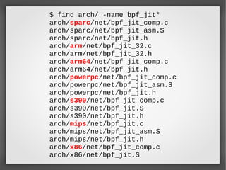 $ find arch/ -name bpf_jit*
arch/sparc/net/bpf_jit_comp.c
arch/sparc/net/bpf_jit_asm.S
arch/sparc/net/bpf_jit.h
arch/arm/net/bpf_jit_32.c
arch/arm/net/bpf_jit_32.h
arch/arm64/net/bpf_jit_comp.c
arch/arm64/net/bpf_jit.h
arch/powerpc/net/bpf_jit_comp.c
arch/powerpc/net/bpf_jit_asm.S
arch/powerpc/net/bpf_jit.h
arch/s390/net/bpf_jit_comp.c
arch/s390/net/bpf_jit.S
arch/s390/net/bpf_jit.h
arch/mips/net/bpf_jit.c
arch/mips/net/bpf_jit_asm.S
arch/mips/net/bpf_jit.h
arch/x86/net/bpf_jit_comp.c
arch/x86/net/bpf_jit.S
 