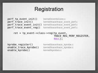 Registration
perf_tp_event_init() kernel/events/core.c
perf_trace_init() kernel/trace/trace_event_perf.c
perf_trace_event_init() kernel/trace/trace_event_perf.c
perf_trace_event_reg() kernel/trace/trace_event_perf.c
ret = tp_event->class->reg(tp_event,
TRACE_REG_PERF_REGISTER,
NULL);
kprobe_register() kernel/trace/trace_kprobe.c
enable_trace_kprobe() kernel/trace/trace_kprobe.c
enable_kprobe() kernel/kprobes.c
 