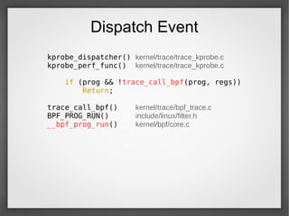 Dispatch Event
kprobe_dispatcher() kernel/trace/trace_kprobe.c
kprobe_perf_func() kernel/trace/trace_kprobe.c
if (prog && !trace_call_bpf(prog, regs))
Return;
trace_call_bpf() kernel/trace/bpf_trace.c
BPF_PROG_RUN() include/linux/filter.h
__bpf_prog_run() kernel/bpf/core.c
 