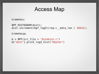 Access Map
In bitehist.c:
BPF_HISTOGRAM(dist);
dist.increment(bpf_log2l(req->__data_len / 1024));
In bitehist.py:
b = BPF(src_file = "bitehist.c")
b["dist"].print_log2_hist("kbytes")
 