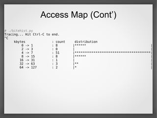 Access Map (Cont’)
# ./bitehist.py
Tracing... Hit Ctrl-C to end.
^C
kbytes : count distribution
0 -> 1 : 8 |****** |
2 -> 3 : 0 | |
4 -> 7 : 51 |****************************************|
8 -> 15 : 8 |****** |
16 -> 31 : 1 | |
32 -> 63 : 3 |** |
64 -> 127 : 2 |* |
 