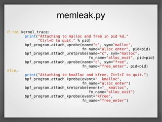 memleak.py
if not kernel_trace:
print("Attaching to malloc and free in pid %d,"
"Ctrl+C to quit." % pid)
bpf_program.attach_uprobe(name="c", sym="malloc",
fn_name="alloc_enter", pid=pid)
bpf_program.attach_uretprobe(name="c", sym="malloc",
fn_name="alloc_exit", pid=pid)
bpf_program.attach_uprobe(name="c", sym="free",
fn_name="free_enter", pid=pid)
else:
print("Attaching to kmalloc and kfree, Ctrl+C to quit.")
bpf_program.attach_kprobe(event="__kmalloc",
fn_name="alloc_enter")
bpf_program.attach_kretprobe(event="__kmalloc",
fn_name="alloc_exit")
bpf_program.attach_kprobe(event="kfree",
fn_name="free_enter")
 