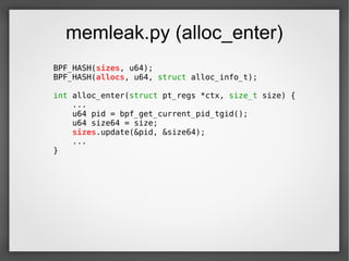 memleak.py (alloc_enter)
BPF_HASH(sizes, u64);
BPF_HASH(allocs, u64, struct alloc_info_t);
int alloc_enter(struct pt_regs *ctx, size_t size) {
...
u64 pid = bpf_get_current_pid_tgid();
u64 size64 = size;
sizes.update(&pid, &size64);
...
}
 