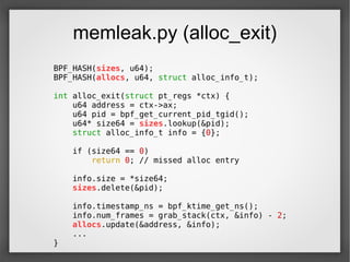 memleak.py (alloc_exit)
BPF_HASH(sizes, u64);
BPF_HASH(allocs, u64, struct alloc_info_t);
int alloc_exit(struct pt_regs *ctx) {
u64 address = ctx->ax;
u64 pid = bpf_get_current_pid_tgid();
u64* size64 = sizes.lookup(&pid);
struct alloc_info_t info = {0};
if (size64 == 0)
return 0; // missed alloc entry
info.size = *size64;
sizes.delete(&pid);
info.timestamp_ns = bpf_ktime_get_ns();
info.num_frames = grab_stack(ctx, &info) - 2;
allocs.update(&address, &info);
...
}
 