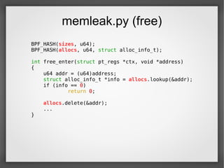 memleak.py (free)
BPF_HASH(sizes, u64);
BPF_HASH(allocs, u64, struct alloc_info_t);
int free_enter(struct pt_regs *ctx, void *address)
{
u64 addr = (u64)address;
struct alloc_info_t *info = allocs.lookup(&addr);
if (info == 0)
return 0;
allocs.delete(&addr);
...
}
 