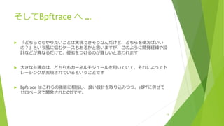 そしてBpftrace へ …
u 「どちらでもやりたいことは実現できそうなんだけど、どちらを使えばいい
の︖」という⾵に悩むケースもあるかと思いますが、このように開発経緯や設
計などが異なるだけで、優劣をつけるのが難しいと思われます
u ⼤きな共通点は、どちらもカーネルモジュールを⽤いていて、それによってト
レーシングが実現されているということです
u Bpftrace はこれらの後継に相当し、良い設計を取り込みつつ、eBPFに併せて
ゼロベースで開発されたOSSです。
14
 