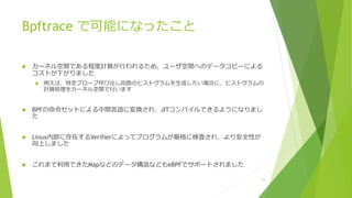 Bpftrace で可能になったこと
u カーネル空間である程度計算が⾏われるため、ユーザ空間へのデータコピーによる
コストが下がりました
u 例えば、特定プローブ呼び出し回数のヒストグラムを⽣成したい場合に、ヒストグラムの
計算処理をカーネル空間で⾏います
u BPFの命令セットによる中間⾔語に変換され、JITコンパイルできるようになりまし
た
u Linux内部に存在するVerifierによってプログラムが厳格に検査され、より安全性が
向上しました
u これまで利⽤できたMapなどのデータ構造などもeBPFでサポートされました
15
 