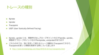 トレースの種別
u Kprobe
u Uprobe
u Tracepoint
u USDT (User Statically-Defined Tracing)
u Kprobe, uprobe には、関数呼び出しプローブポイントを⽰すkprobe, uprobe,
関数終了プローブポイントを⽰すkretprobe, uretprobeがあります
u これらの中でも、特に安定して使えるトレース種別は Tracepointですので、
Tracepointを使って情報を取得する例について話します
u http://www.brendangregg.com/blog/2018-03-22/tcp-tracepoints.html 20
 