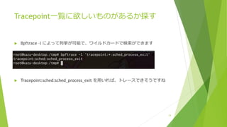 Tracepoint⼀覧に欲しいものがあるか探す
u Bpftrace –l によって列挙が可能で、ワイルドカードで検索ができます
u Tracepoint:sched:sched_process_exit を⽤いれば、トレースできそうですね
24
 