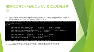 引数にコマンド名をとっていることを確認す
る
u /sys/kernel/debug/tracing/events/$(先ほど⾒つけたtracepointをパス化した
もの)/format のファイルに詳細が記述されます
u comm[16] がコマンド名を⽰すので、これを使えば良さそうです
25
 