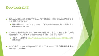 Bcc-toolsとは
u Bpftraceと同じように実⾏できるbccというものが、同じく iovisorプロジェク
トで開発されています。
u 詳細な解説はここでは⾏いませんので、「そういうものがあるのね」と認識いただ
ければ問題ありません
u このbccで書かれたツール群、bcc-tools を⽤いることで、これまで⽤いていた
可観測性ツールよりもより役⽴つ情報が得られるようになります
u インストール要件は https://github.com/iovisor/bcc/blob/master/INSTALL.md を
ご覧ください
u もしかすると、procpsやsysstatの代替として bcc-tools が広く使われる未来が
来るかもしれません
29
 