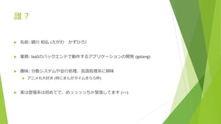 誰︖
u 名前: 穎川 和弘 (えがわ かずひろ）
u 業務: IaaSのバックエンドで動作するアプリケーションの開発 (golang)
u 趣味: 分散システムや並⾏処理、⾔語処理系に興味
u アニメも⼤好き (特にまんがタイムきらら枠)
u 実は登壇系は初めてで、めっっっっちゃ緊張してます (><)
3
 