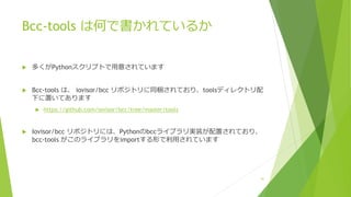 Bcc-tools は何で書かれているか
u 多くがPythonスクリプトで⽤意されています
u Bcc-tools は、 iovisor/bcc リポジトリに同梱されており、toolsディレクトリ配
下に置いてあります
u https://github.com/iovisor/bcc/tree/master/tools
u Iovisor/bcc リポジトリには、Pythonのbccライブラリ実装が配置されており、
bcc-tools がこのライブラリをimportする形で利⽤されています
41
 