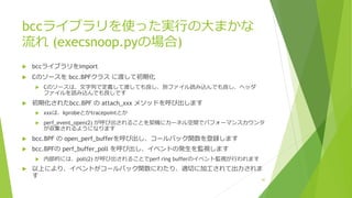 bccライブラリを使った実⾏の⼤まかな
流れ (execsnoop.pyの場合)
u bccライブラリをimport
u Cのソースを bcc.BPFクラス に渡して初期化
u Cのソースは、⽂字列で定義して渡しても良し、別ファイル読み込んでも良し、ヘッダ
ファイルを読み込んでも良しです
u 初期化されたbcc.BPF の attach_xxx メソッドを呼び出します
u xxxは、kprobeとかtracepointとか
u perf_event_open(2) が呼び出されることを契機にカーネル空間でパフォーマンスカウンタ
が収集されるようになります
u bcc.BPF の open_perf_bufferを呼び出し、コールバック関数を登録します
u bcc.BPFの perf_buffer_poll を呼び出し、イベントの発⽣を監視します
u 内部的には、poll(2) が呼び出されることでperf ring bufferのイベント監視が⾏われます
u 以上により、イベントがコールバック関数にわたり、適切に加⼯されて出⼒されま
す
42
 