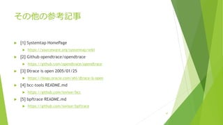 その他の参考記事
u [1] Systemtap HomePage
u https://sourceware.org/systemtap/wiki
u [2] Github opendtrace/opendtrace
u https://github.com/opendtrace/opendtrace
u [3] Dtrace is open 2005/01/25
u https://blogs.oracle.com/ahl/dtrace-is-open
u [4] bcc-tools README.md
u https://github.com/iovisor/bcc
u [5] bpftrace README.md
u https://github.com/iovisor/bpftrace
47
 