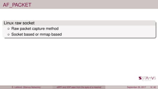 AF_PACKET
Linux raw socket
Raw packet capture method
Socket based or mmap based
É. Leblond (Stamus Networks) eBPF and XDP seen from the eyes of a meerkat September 29, 2017 9 / 42
 