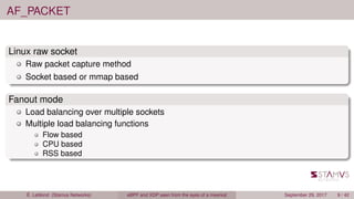 AF_PACKET
Linux raw socket
Raw packet capture method
Socket based or mmap based
Fanout mode
Load balancing over multiple sockets
Multiple load balancing functions
Flow based
CPU based
RSS based
É. Leblond (Stamus Networks) eBPF and XDP seen from the eyes of a meerkat September 29, 2017 9 / 42
 