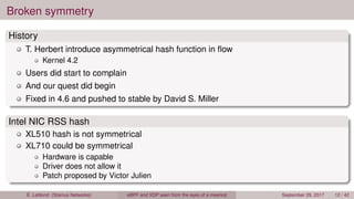 Broken symmetry
History
T. Herbert introduce asymmetrical hash function in ﬂow
Kernel 4.2
Users did start to complain
And our quest did begin
Fixed in 4.6 and pushed to stable by David S. Miller
Intel NIC RSS hash
XL510 hash is not symmetrical
XL710 could be symmetrical
Hardware is capable
Driver does not allow it
Patch proposed by Victor Julien
É. Leblond (Stamus Networks) eBPF and XDP seen from the eyes of a meerkat September 29, 2017 12 / 42
 