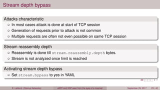 Stream depth bypass
Attacks characteristic
In most cases attack is done at start of TCP session
Generation of requests prior to attack is not common
Multiple requests are often not even possible on same TCP session
Stream reassembly depth
Reassembly is done till stream.reassembly.depth bytes.
Stream is not analyzed once limit is reached
Activating stream depth bypass
Set stream.bypass to yes in YAML
É. Leblond (Stamus Networks) eBPF and XDP seen from the eyes of a meerkat September 29, 2017 23 / 42
 