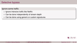 Selective bypass
Ignore some trafﬁc
Ignore intensive trafﬁc like Netﬂix
Can be done independently of stream depth
Can be done using generic or custom signatures
É. Leblond (Stamus Networks) eBPF and XDP seen from the eyes of a meerkat September 29, 2017 24 / 42
 