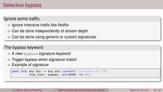 Selective bypass
Ignore some trafﬁc
Ignore intensive trafﬁc like Netﬂix
Can be done independently of stream depth
Can be done using generic or custom signatures
The bypass keyword
A new bypass signature keyword
Trigger bypass when signature match
Example of signature
pass http any any −> any any ( content : " suricata . io " ;  
http_host ; bypass ; sid :6666; rev : 1 ; )
É. Leblond (Stamus Networks) eBPF and XDP seen from the eyes of a meerkat September 29, 2017 24 / 42
 