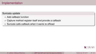 Implementation
Suricata update
Add callback function
Capture method register itself and provide a callback
Suricata calls callback when it wants to ofﬂoad
É. Leblond (Stamus Networks) eBPF and XDP seen from the eyes of a meerkat September 29, 2017 25 / 42
 